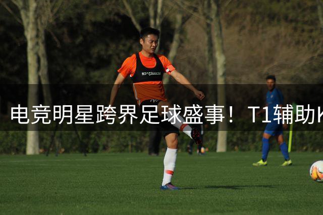 电竞明星跨界足球盛事！T1辅助Keria空降首尔曼城友谊赛